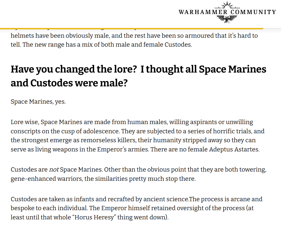 Female Space Marines explaination from Games Workshop Have you changed the lore? I thought all Space Marines and Custodes were male? Space Marines, yes. Lore wise, Space Marines are made from human males, willing aspirants or unwilling conscripts on the cusp of adolescence. They are subjected to a series of horrific trials, and the strongest emerge as remorseless killers, their humanity stripped away so they can serve as living weapons in the Emperor’s armies. There are no female Adeptus Astartes. Custodes are not Space Marines. Other than the obvious point that they are both towering, gene-enhanced warriors, the similarities pretty much stop there. Custodes are taken as infants and recrafted by ancient science.The process is arcane and bespoke to each individual. The Emperor himself retained oversight of the process (at least until that whole “Horus Heresy” thing went down).