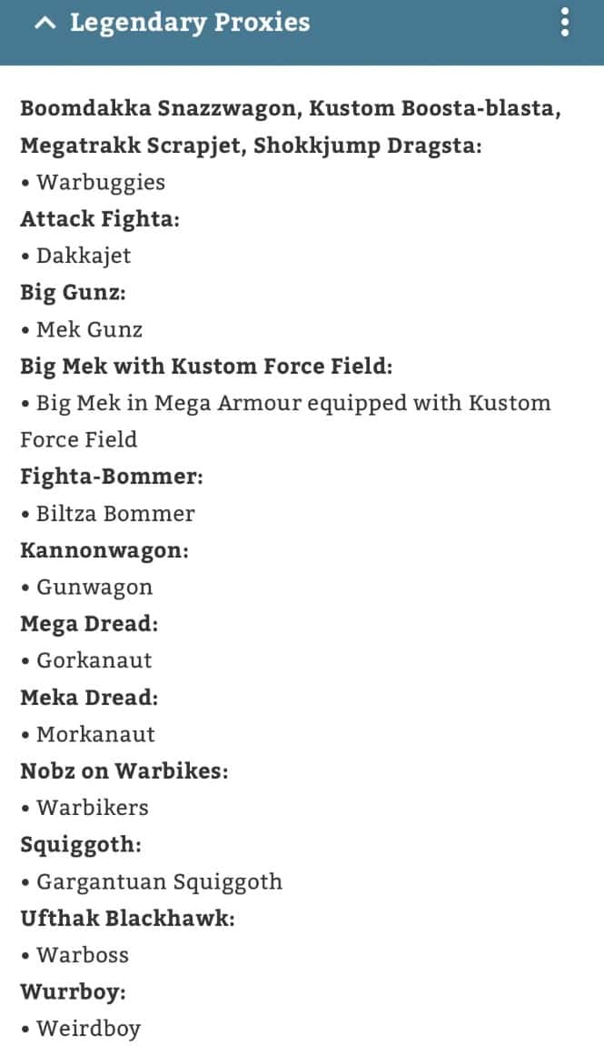 Ork Legends 40k app Boomdakka Snazzwagon: Warbuggies Kustom Boosta-blasta: Warbuggies Megatrakk Scrapjet: Warbuggies Shokkjump Dragsta: Warbuggies Attack Fighta: Dakkajet Big Gunz: Mek Gunz Big Mek with Kustom Force Field: Big Mek in Mega Armor equipped with Kustom Force Field Fighta-Bommer: Blitza Bommer Kannonwagon: Gunwagon Mega Dread: Gorkanaut Meka Dread: Morkanaut Nobz on Warbikes: Warbike Squiggoth: Gargantuan Squiggoth Ufthak Blackhawk: Warboss Wurrboy: Weirdboy
